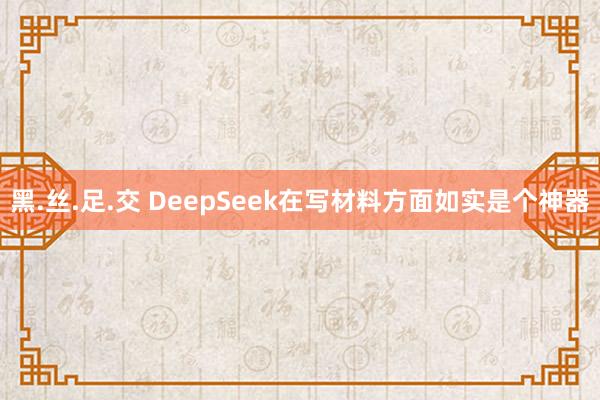 黑.丝.足.交 DeepSeek在写材料方面如实是个神器
