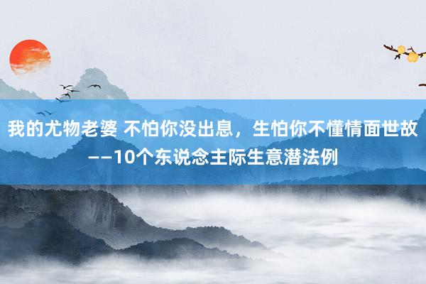 我的尤物老婆 不怕你没出息，生怕你不懂情面世故——10个东说念主际生意潜法例