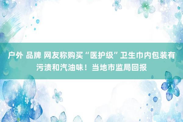 户外 品牌 网友称购买“医护级”卫生巾内包装有污渍和汽油味！当地市监局回报