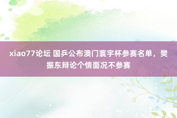 xiao77论坛 国乒公布澳门寰宇杯参赛名单，樊振东辩论个情面况不参赛